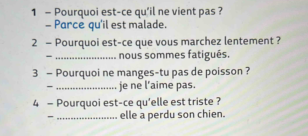 Pourquoi est-ce qu'il ne vient pas ? 
- Parce qu'il est malade. 
2 - Pourquoi est-ce que vous marchez lentement ? 
_nous sommes fatigués. 
3 - Pourquoi ne manges-tu pas de poisson ? 
_je ne l’aime pas. 
4 - Pourquoi est-ce qu'elle est triste ? 
_ 
_elle a perdu son chien.