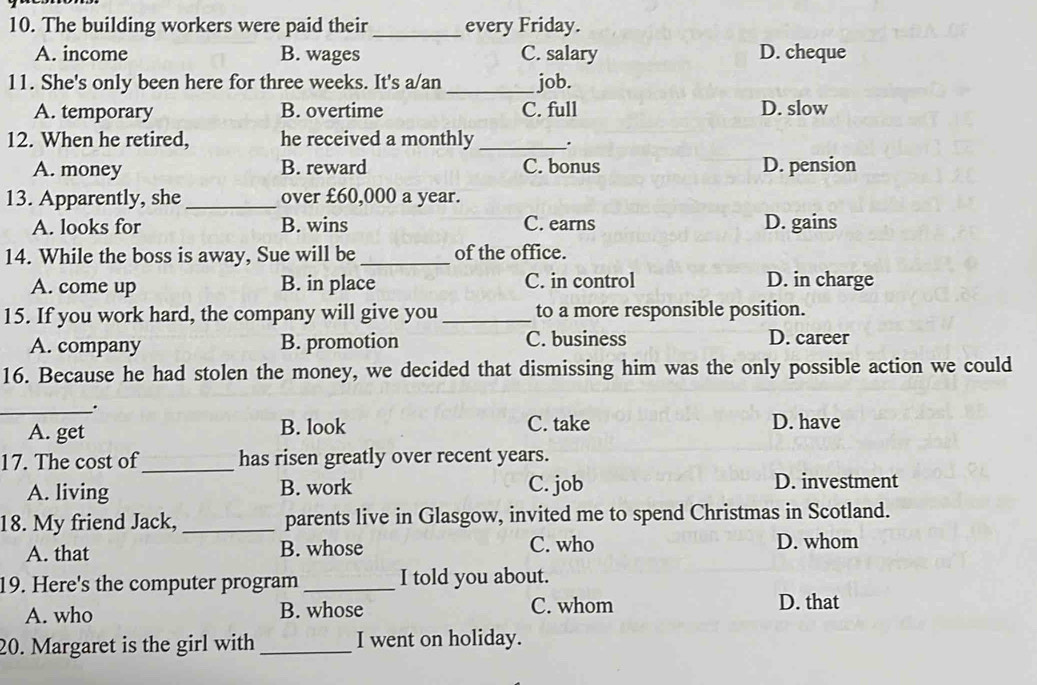 The building workers were paid their_ every Friday.
A. income B. wages C. salary D. cheque
11. She's only been here for three weeks. It's a/an _job.
A. temporary B. overtime C. full D. slow
12. When he retired, he received a monthly _.
A. money B. reward C. bonus D. pension
13. Apparently, she_ over £60,000 a year.
A. looks for B. wins C. earns D. gains
14. While the boss is away, Sue will be_ of the office.
A. come up B. in place C. in control D. in charge
15. If you work hard, the company will give you _to a more responsible position.
A. company B. promotion C. business D. career
16. Because he had stolen the money, we decided that dismissing him was the only possible action we could
_.
A. get B. look C. take D. have
17. The cost of_ has risen greatly over recent years.
C. job
A. living B. work D. investment
18. My friend Jack, _parents live in Glasgow, invited me to spend Christmas in Scotland.
A. that B. whose C. who D. whom
19. Here's the computer program _I told you about.
A. who B. whose C. whom D. that
20. Margaret is the girl with _I went on holiday.