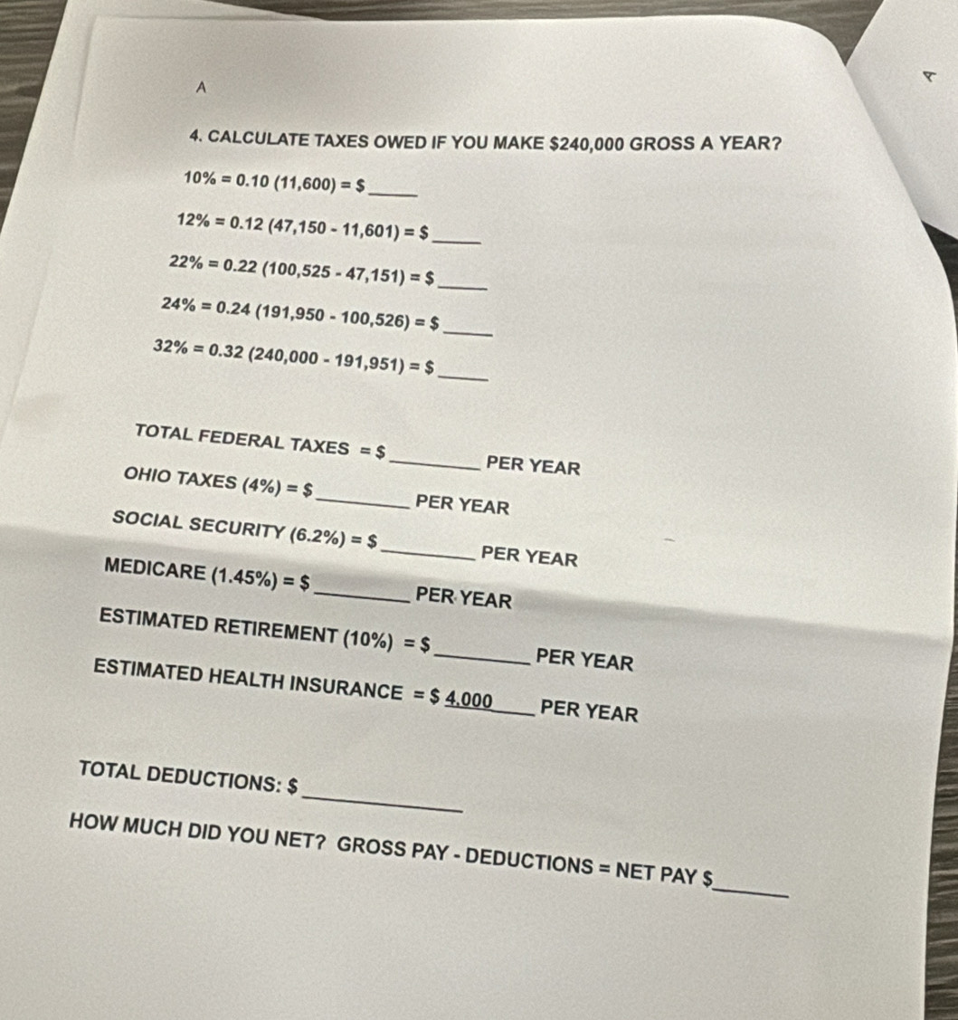 A 
4. CALCULATE TAXES OWED IF YOU MAKE $240,000 GROSS A YEAR?
10% =0.10(11,600)=$ _
12% =0.12(47,150-11,601)=$ _ 
_ 22% =0.22(100,525-47,151)=$
24% =0.24(191,950-100,526)=$ _
32% =0.32(240,000-191,951)=$
_ 
TOTAL FEDERAL TAXES =$ _ PER YEAR
OHIO TAXES (4% )=$ _  PER YEAR
SOCIAL SECURITY (6.2% )=$ _ PER YEAR
MEDICARE (1.45% )=$ _  PER YEAR
ESTIMATED RETIREMENT (10%) =$ _ PER YEAR
ESTIMATED HEALTH INSURANCE =$_ 4,000 _ PER YEAR
_ 
TOTAL DEDUCTIONS: $
_ 
HOW MUCH DID YOU NET? GROSS PAY - DEDUCTIONS = NET PAY $
