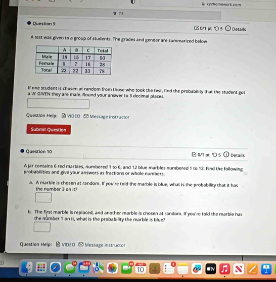 xyzhomework.com 
7.9 
Question 9 □ 0/1 pt つ 5 o Details 
A test was given to a group of students. The grades and gender are summarized below 
If one student is chosen at random from those who took the test, find the probability that the student got 
a 'A' GIVEN they are male. Round your answer to 3 decimal places. 
Question Help: VIDEO - Message instructor 
Submit Question 
Question 10 B 0/1pt 5 i) Details 
A jar contains 6 red marbles, numbered 1 to 6, and 12 blue marbles numbered 1 to 12. Find the following 
probabilities and give your answers as fractions or whole numbers. 
a. A marble is chosen at random. If you're told the marble is blue, what is the probability that it has 
the number 3 on it? 
b. The first marble is replaced, and another marble is chosen at random. If you're told the marble has 
the nûmber 1 on it, what is the probability the marble is blue? 
Question Help: VIDEO [ Message instructor 
. 
10