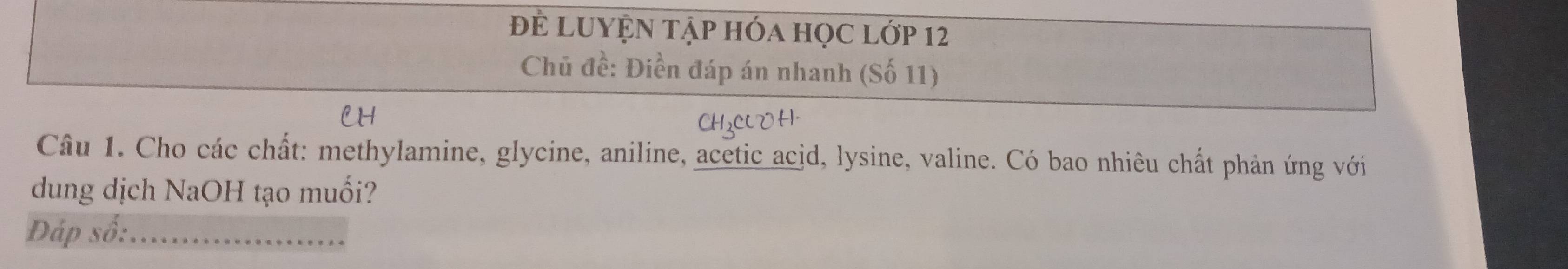 Để LUYệN Tập hóa học lớp 12
Chủ đề: Điền đáp án nhanh (Số 11) 
Câu 1. Cho các chất: methylamine, glycine, aniline, acetic acid, lysine, valine. Có bao nhiêu chất phản ứng với 
dung dịch NaOH tạo muối? 
Đáp số:_