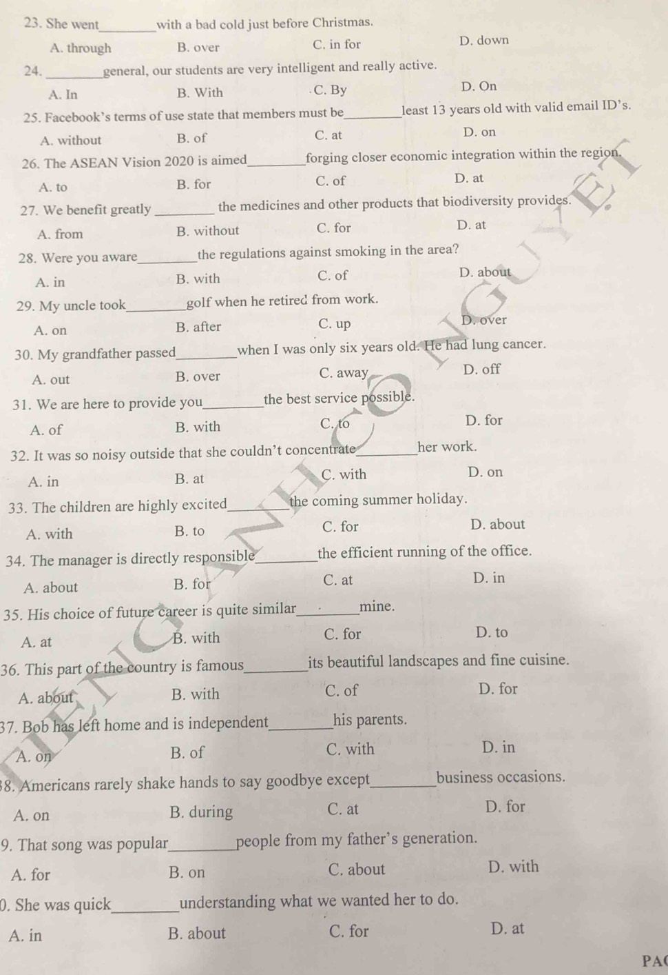 She went_ with a bad cold just before Christmas.
A. through B. over C. in for D. down
24. _general, our students are very intelligent and really active.
A. In B. With C. By D. On
25. Facebook’s terms of use state that members must be_ least 13 years old with valid email ID’s.
A. without B. of C. at D. on
26. The ASEAN Vision 2020 is aimed_ forging closer economic integration within the region.
A. to B. for C. of D. at
27. We benefit greatly _the medicines and other products that biodiversity provides.
A. from B. without C. for D. at
28. Were you aware _the regulations against smoking in the area?
A. in B. with C. of
D. about
29. My uncle took_ golf when he retired from work.
A. on B. after C. up D. over
30. My grandfather passed_ when I was only six years old. He had lung cancer.
A. out B. over C. away D. off
31. We are here to provide you_ the best service possible.
A. of B. with C. to D. for
32. It was so noisy outside that she couldn’t concentrate_ her work.
A. in B. at C. with D. on
33. The children are highly excited_ the coming summer holiday.
A. with B. to C. for
D. about
34. The manager is directly responsible_ the efficient running of the office.
A. about B. for C. at D. in
35. His choice of future career is quite similar_ mine.
A. at B. with C. for D. to
36. This part of the country is famous_ its beautiful landscapes and fine cuisine.
A. about B. with C. of D. for
37. Bob has left home and is independent_ his parents.
A. on B. of C. with D. in
8. Americans rarely shake hands to say goodbye except_ business occasions.
A. on B. during C. at D. for
9. That song was popular_ people from my father’s generation.
A. for B. on C. about D. with
0. She was quick_ understanding what we wanted her to do.
A. in B. about C. for D. at
PA(