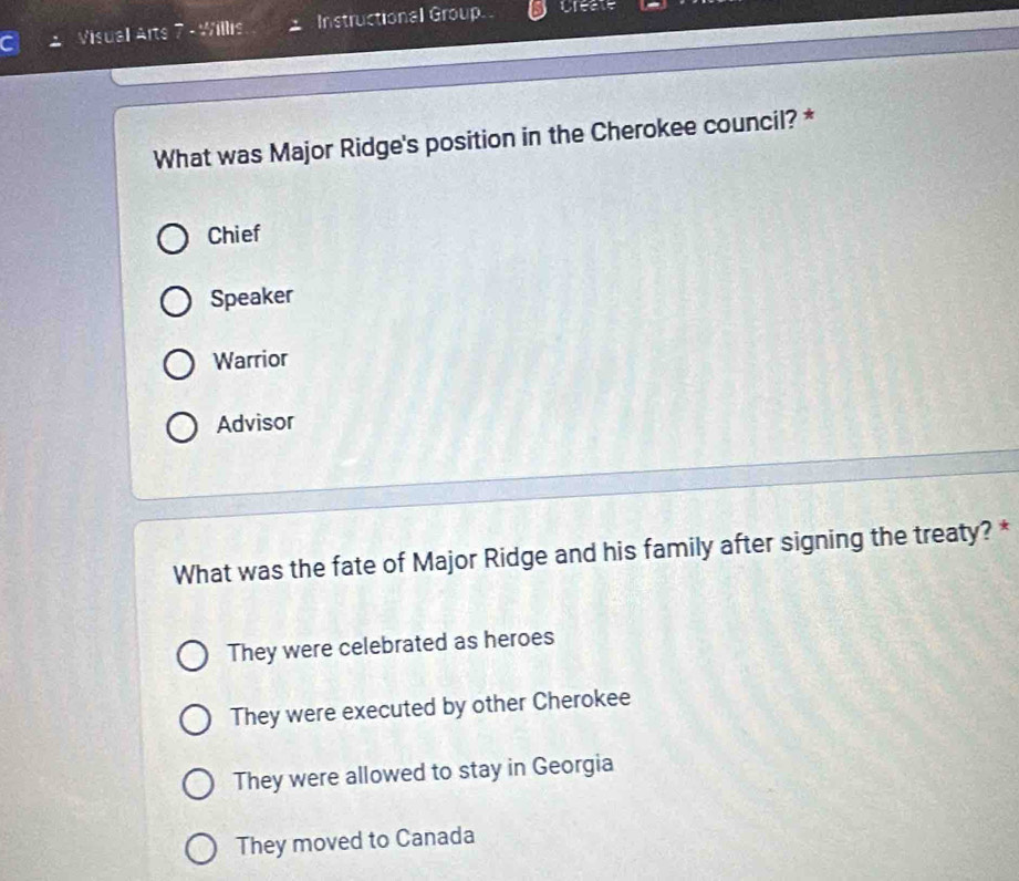 Visual Arts 7 - Willis Instructional Group preate
What was Major Ridge's position in the Cherokee council? *
Chief
Speaker
Warrior
Advisor
What was the fate of Major Ridge and his family after signing the treaty? *
They were celebrated as heroes
They were executed by other Cherokee
They were allowed to stay in Georgia
They moved to Canada