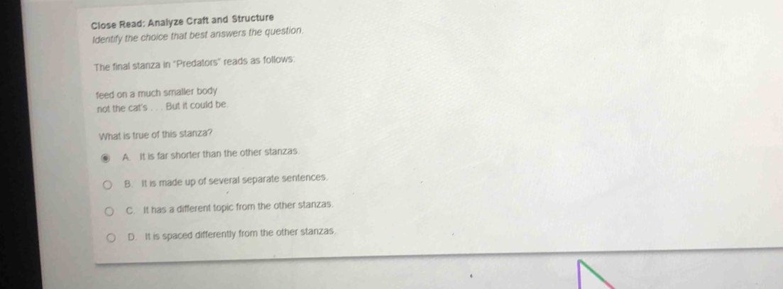 Close Read: Analyze Craft and Structure
Identify the choice that best answers the question.
The final stanza in 'Predators' reads as follows:
feed on a much smaller body 
not the cat's . . . But it could be.
What is true of this stanza?
A. It is far shorter than the other stanzas.
B. It is made up of several separate sentences.
C. It has a different topic from the other stanzas.
D. It is spaced differently from the other stanzas.