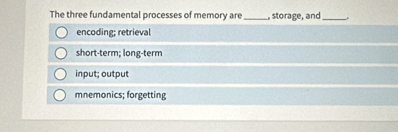 The three fundamental processes of memory are _, storage, and_ .
encoding; retrieval
short-term; long-term
input; output
mnemonics; forgetting