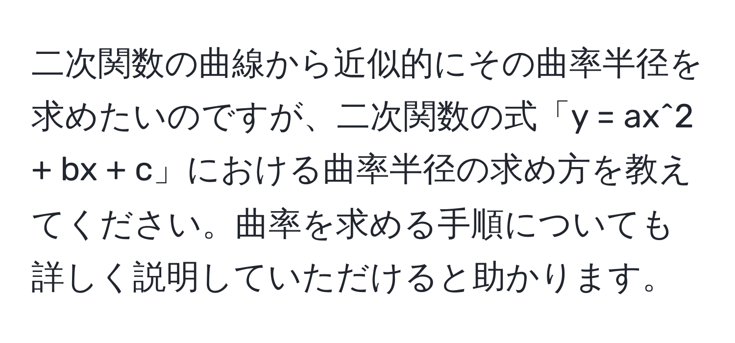 二次関数の曲線から近似的にその曲率半径を求めたいのですが、二次関数の式「y = ax^2 + bx + c」における曲率半径の求め方を教えてください。曲率を求める手順についても詳しく説明していただけると助かります。