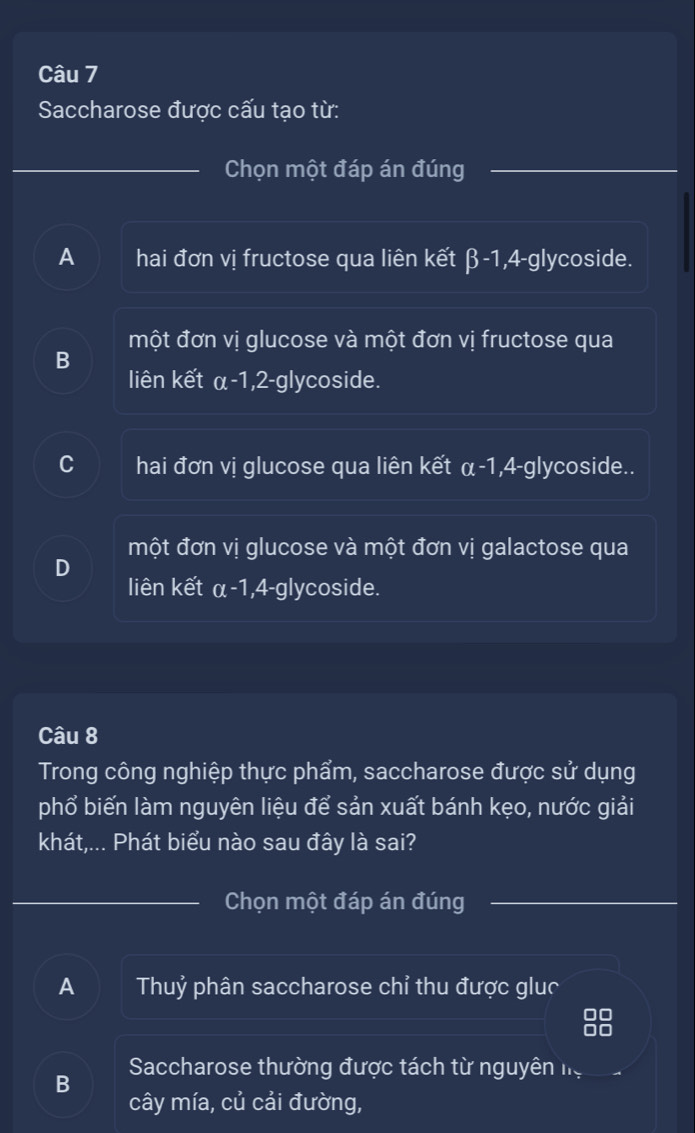 Saccharose được cấu tạo từ:
Chọn một đáp án đúng
A hai đơn vị fructose qua liên kết β-1, 4-glycoside.
một đơn vị glucose và một đơn vị fructose qua
B
liên kết α-1, 2-glycoside.
C hai đơn vị glucose qua liên kết a-1 ,4-g lycoside..
một đơn vị glucose và một đơn vị galactose qua
D
liên kết α-1, 4-glycoside.
Câu 8
Trong công nghiệp thực phẩm, saccharose được sử dụng
phổ biến làm nguyên liệu để sản xuất bánh kẹo, nước giải
khát,... Phát biểu nào sau đây là sai?
Chọn một đáp án đúng
A Thuỷ phân saccharose chỉ thu được gluc
Saccharose thường được tách từ nguyên họ
B
cây mía, củ cải đường,