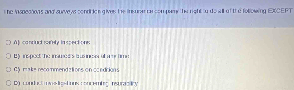 The inspections and surveys condition gives the insurance company the right to do all of the following EXCEPT
A) conduct safety inspections
B) inspect the insured's business at any time
C) make recommendations on conditions
D) conduct investigations concerning insurability