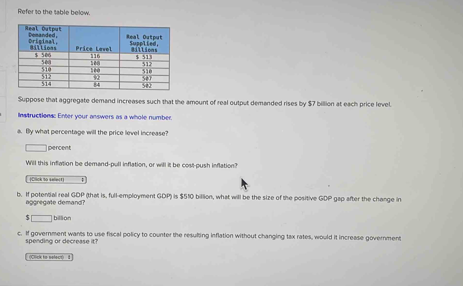 Refer to the table below. 
Suppose that aggregate demand increases such that the amount of real output demanded rises by $7 billion at each price level. 
Instructions: Enter your answers as a whole number. 
a. By what percentage will the price level increase? 
percent 
Will this inflation be demand-pull inflation, or will it be cost-push inflation? 
(Click to select) ; 
b. If potential real GDP (that is, full-employment GDP) is $510 billion, what will be the size of the positive GDP gap after the change in 
aggregate demand?
$ [
billion
c. If government wants to use fiscal policy to counter the resulting inflation without changing tax rates, would it increase government 
spending or decrease it? 
(Click to select) ‡