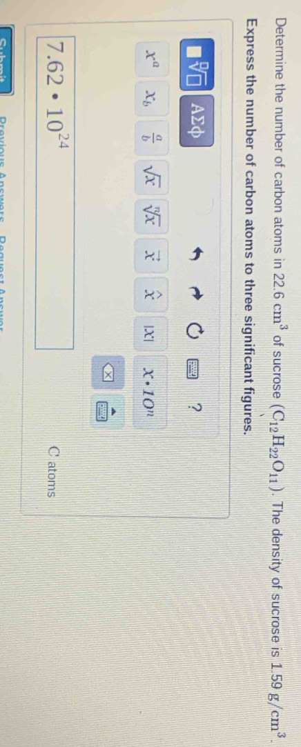 Determine the number of carbon atoms in 22.6cm^3 of sucrose (C_12H_22O_11). The density of sucrose is 1.59g/cm^3. 
Express the number of carbon atoms to three significant figures.
AΣφ ?
x^a x_b  a/b  sqrt(x) sqrt[n](x) vector x widehat x |X| x· 10^n
7.62· 10^(24)
C atoms 
Cubmit Drovioue Anewore