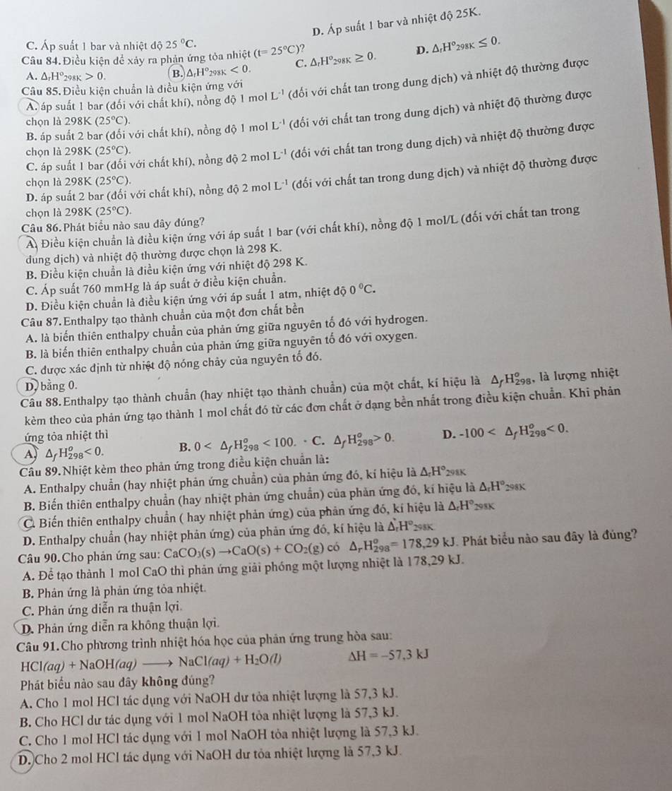 D. Áp suất 1 bar và nhiệt độ 25K.
C. Áp suất 1 bar và nhiệt độ 25°C.
Câu 84. Điều kiện đề xảy ra phản ứng tỏa nhiệt (t=25°C) ? △ _rH°_298K≥ 0. D. △ _rH°_298K≤ 0.
A. △ _rH° 298K 0. B. △ _rH°_298K<0. C.
A. áp suất 1 bar (đối với chất khí), nồng độ do1r nol L^(-1) (đối với chất tan trong dung dịch) và nhiệt độ thường được
Câu 85.Điều kiện chuẩn là điều kiện ứng với
B. áp suất 2 bar (đổi với chất khí), nồng độ 1 mol L^(-1) (đối với chất tan trong dung dịch) và nhiệt độ thường được
chọn là 298K (25°C).
C. áp suất 1 bar (đối với chất khí), nồng độ 2 mol L^(-1) (đối với chất tan trong dung dịch) và nhiệt độ thường được
chọn là 298F a (25°C).
D. áp suất 2 bar (đối với chất khí), nồng độ 2 mol L^(-1) (đối với chất tan trong dung dịch) và nhiệt độ thường được
chọn là 298K (25°C).
chọn là 298K(25°C).
Câu 86. Phát biểu nào sau dây đúng?
A Điều kiện chuẩn là điều kiện ứng với áp suất 1 bar (với chất khí), nồng độ 1 mol/L (đối với chất tan trong
dung dịch) và nhiệt độ thường được chọn là 298 K.
B. Điều kiện chuẩn là điều kiện ứng với nhiệt độ 298 K.
C. Áp suất 760 mmHg là áp suất ở điều kiện chuẩn.
D. Điều kiện chuẩn là điều kiện ứng với áp suất 1 atm, nhiệt độ 0°C.
Câu 87. Enthalpy tạo thành chuẩn của một đơn chất bền
A. là biến thiên enthalpy chuẩn của phản ứng giữa nguyên tố đó với hydrogen.
B. là biến thiên enthalpy chuẩn của phản ứng giữa nguyên tố đó với oxygen.
C. được xác định từ nhiệt độ nóng chảy của nguyên tố đó.
D, bằng 0.
Câu 88.Enthalpy tạo thành chuẩn (hay nhiệt tạo thành chuẩn) của một chất, kí hiệu là Δ Hgạ, là lượng nhiệt
kèm theo của phản ứng tạo thành 1 mol chất đó từ các đơn chất ở dạng bền nhất trong điều kiện chuẩn. Khi phản
ứng tỏa nhiệt thì
A △ _fH_(298)^o<0. B. 0 <100.· C.△ _fH_(298)^o>0. D. -100 <0.
Cầâu 89.Nhiệt kèm theo phản ứng trong điều kiện chuẩn là:
A. Enthalpy chuẩn (hay nhiệt phản ứng chuẩn) của phản ứng đó, kí hiệu là △ _rH°_298K
B. Biến thiên enthalpy chuẩn (hay nhiệt phản ứng chuẩn) của phản ứng đó, kí hiệu là △ _rH° 298K
C Biến thiên enthalpy chuẩn ( hay nhiệt phản ứng) của phản ứng đó, kí hiệu là △ _rH° 298K
D. Enthalpy chuẩn (hay nhiệt phản ứng) của phản ứng đó, kí hiệu là △ _rH°_298K
Câu 90.Cho phản ứng sau: CaCO_3(s)to CaO(s)+CO_2(g) có △ _rH_(298)^o=178,29kJ Phát biểu nào sau đây là đủng?
A. Để tạo thành 1 mol CaO thì phản ứng giải phóng một lượng nhiệt là 178,29 kJ.
B. Phản ứng là phản ứng tỏa nhiệt.
C. Phản ứng diễn ra thuận lợi
D. Phản ứng diễn ra không thuận lợi.
Câu 91.Cho phương trình nhiệt hóa học của phân ứng trung hòa sau:
HCl(aq)+NaOH(aq)to NaCl(aq)+H_2O(l) △ H=-57.3kJ
Phát biểu nào sau đây không đúng?
A. Cho 1 mol HCl tác dụng với NaOH dư tỏa nhiệt lượng là 57,3 kJ.
B. Cho HCl dư tác dụng với 1 mol NaOH tỏa nhiệt lượng là 57,3 kJ.
C. Cho 1 mol HCl tác dụng với 1 mol NaOH tỏa nhiệt lượng là 57,3 kJ.
D. Cho 2 mol HCl tác dụng với NaOH dư tỏa nhiệt lượng là 57,3 kJ.