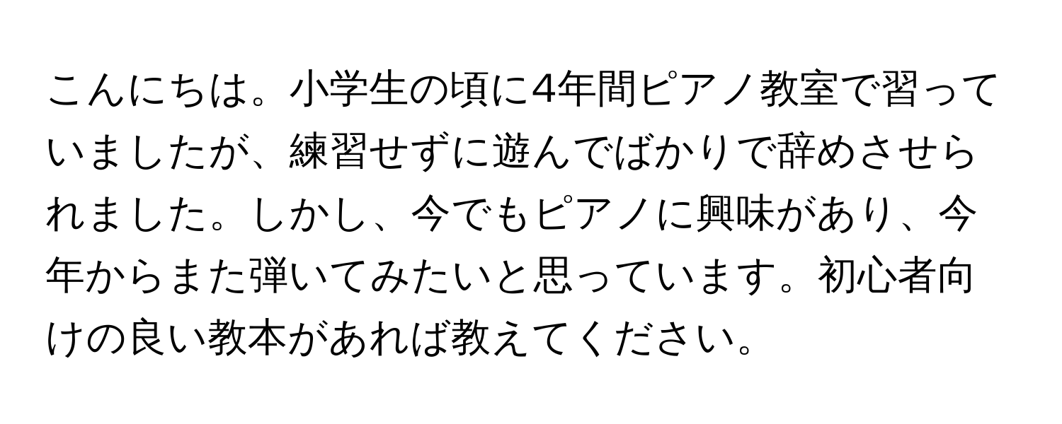 こんにちは。小学生の頃に4年間ピアノ教室で習っていましたが、練習せずに遊んでばかりで辞めさせられました。しかし、今でもピアノに興味があり、今年からまた弾いてみたいと思っています。初心者向けの良い教本があれば教えてください。