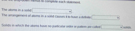 op down menus to complete each statement. 
The atoms in a solid x=□
The arrangement of atoms in a solid causes it to have a definite □
Solids in which the atoms have no particular order or pattern are called □ solids.