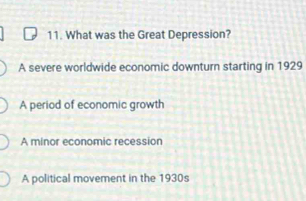 What was the Great Depression?
A severe worldwide economic downturn starting in 1929
A period of economic growth
A minor economic recession
A political movement in the 1930s