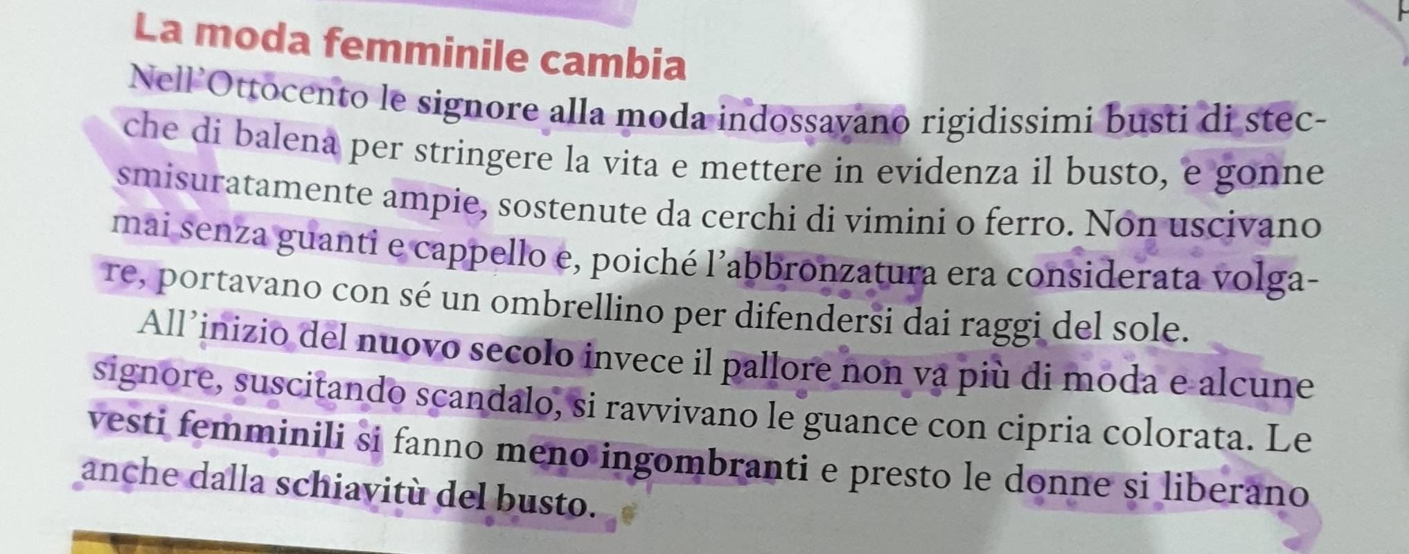 La moda femminile cambia 
Nell’Ottocento le signore alla moda indossavano rigidissimi busti di stec- 
che di balena per stringere la vita e mettere in evidenza il busto, e gonne 
smisuratamente ampie, sostenute da cerchi di vimini o ferro. Non uscivano 
mai senza guanti e cappello e, poiché 1' abbronzatura era considerata volga- 
Te, portavano con sé un ombrellino per difendersi dai raggi del sole. 
All’inizio del nuovo secolo invece il pallore non vạ più di moda e alcune 
signore, suscitando scandalo, si ravvivano le guance con cipria colorata. Le 
vesti femminili si fanno meno ingombranti e presto le donne si liberano 
anche dalla schiavitù del busto.