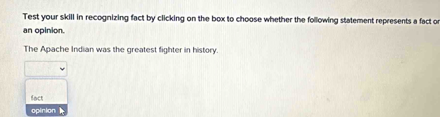 Test your skill in recognizing fact by clicking on the box to choose whether the following statement represents a fact or
an opinion.
The Apache Indian was the greatest fighter in history.
fact
opinion