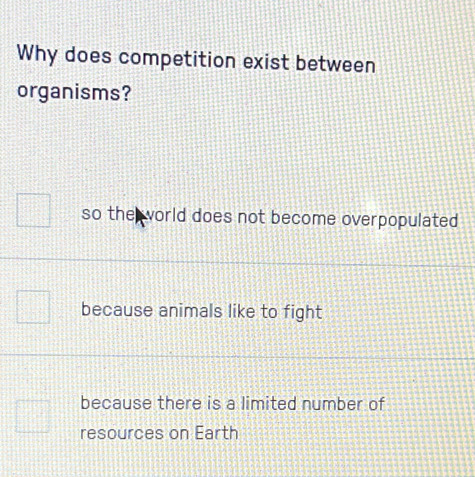 Why does competition exist between
organisms?
so the world does not become overpopulated
because animals like to fight
because there is a limited number of
resources on Earth