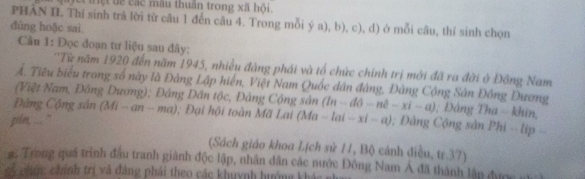 lệttệt dề các mâu thuân trong xã hội. 
PHAN II. Thí sinh trả lời từ câu 1 đến câu 4. Trong mỗi ya),b),c) .d) 
đùng hoặc sai 1 ở mỗi câu, thí sinh chọn 
Câu 1: Đọc đoạn tư liệu sau đây: 
'Từ năm 1920 đến năm 1945, nhiều đàng phái và tổ chức chính trị mới đã ra đời ở Đông Nam 
Ấ. Tiêu biểu trong số này là Đảng Lập hiển, Việt Nam Quốc dân đàng, Đàng Cộng Sân Đông Đương 
(Việt Nam, Đông Dương); Đảng Dân tộc, Đảng Cộng sân (In-dθ -ne-xi-a); Dảng Tha - khin, 
ông Cộng sản ( Mi-an-ma) 3; Đại hội toàn Mã Lai (M 
pim, .... "' (Ma-lai-xi-a); Đâng Cộng sản Phi - lip 
(Sách giáo khoa Lịch sử 11, Bộ cánh điều, tr.37) 
# Trong quá trình đầu tranh giành độc lập, nhân dân các nước Đông Nam Á đã thành lập được n 
số chức chính trị vã đảng phải theo các khuỳnh hướng khá