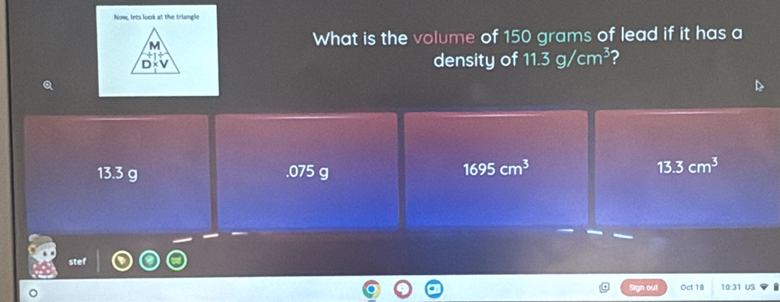 Now, lets look at the triangle
What is the volume of 150 grams of lead if it has a
density of 11.3g/cm^3 2
Q
13.3 g . 075 g
1695cm^3
13.3cm^3
stef
Sign out Oct 18 10:31 US