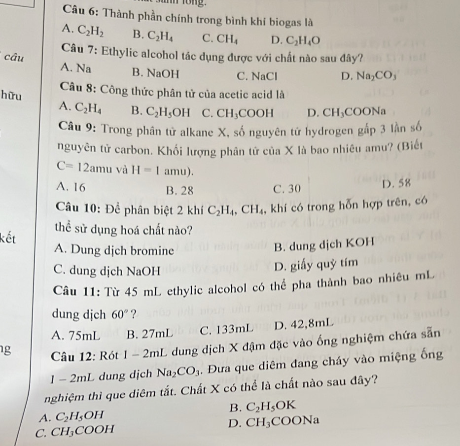 mm long.
Câu 6: Thành phần chính trong bình khí biogas là
A. C_2H_2 B. C_2H_4 C. CH_4 D. C_2H_4O
Câu 7: Ethylic alcohol tác dụng được với chất nào sau đây?
câu
A. Na B. NaOH
C. NaCl D. Na_2CO_3
Câu 8: Công thức phân tử của acetic acid là
hữu
A. C_2H_4 B. C_2H_5OH C. CH_3COOH D. CH_3CO ON
Câu 9: Trong phân tử alkane X, số nguyên tử hydrogen gấp 3 lần số
nguyên tử carbon. Khối lượng phân tử của X là bao nhiêu amu? (Biết
C=12amu và H=1 amu).
A. 16 B. 28 C. 30 D. 58
Câu 10: Để phân biệt 2 khí C_2H_4,CH_4 , khí có trong hỗn hợp trên, có
thể sử dụng hoá chất nào?
kết
A. Dung dịch bromine
B. dung dịch KOH
C. dung dịch NaOH
D. giấy quỳ tím
Câu 11: Từ 45 mL ethylic alcohol có thể pha thành bao nhiêu mL
dung dịch 60^o ?
A. 75mL B. 27mL C. 133mL D. 42,8mL
g  Câu 12: Rót 1-2mL L dung dịch X đậm đặc vào ống nghiệm chứa sẵn
1 - 2mL dung dịch Na_2CO_3. Đưa que diêm đang cháy vào miệng ống
nghiệm thì que diêm tắt. Chất X có thể là chất nào sau đây?
B. C_2H_5OK
A. C_2H_5OH
D.
C. CH_3COOH CH_3COONa