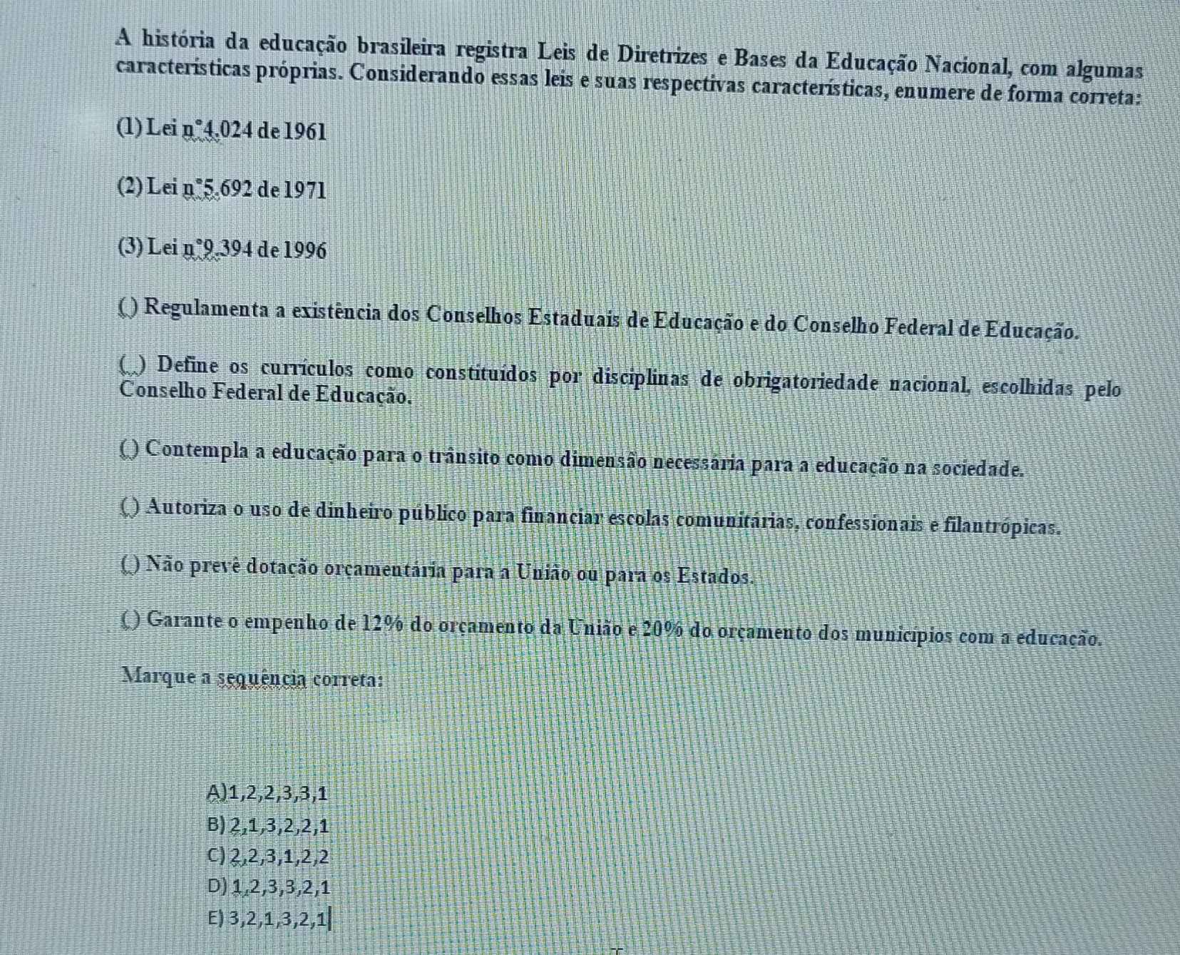 A história da educação brasileira registra Leis de Diretrizes e Bases da Educação Nacional, com algumas
características próprias. Considerando essas leis e suas respectivas características, enumere de forma correta:
(1) Lei n°4.024 de 1961
(2) Lei n°5.692 de 1971
(3) Lei n°9.394 de 1996
() Regulamenta a existência dos Conselhos Estaduais de Educação e do Conselho Federal de Educação.
( ) Define os currículos como constituídos por disciplinas de obrigatoriedade nacional, escolhidas pelo
Conselho Federal de Educação.
Q O Contempla a educação para o trânsito como dimensão necessária para a educação na sociedade.
() Autoriza o uso de dinheiro público para financiar escolas comunitárias, confessionais e filantrópicas.
() Não prevê dotação orçamentária para a União ou para os Estados.
() Garante o empenho de 12% do orçamento da União e 20% do orçamento dos municípios com a educação.
Marque a sequência correta:
A) 1, 2, 2, 3, 3, 1
B) 2, 1, 3, 2, 2, 1
C) 2, 2, 3, 1, 2, 2
D) 1, 2, 3, 3, 2, 1
E) 3, 2, 1, 3, 2, 1|