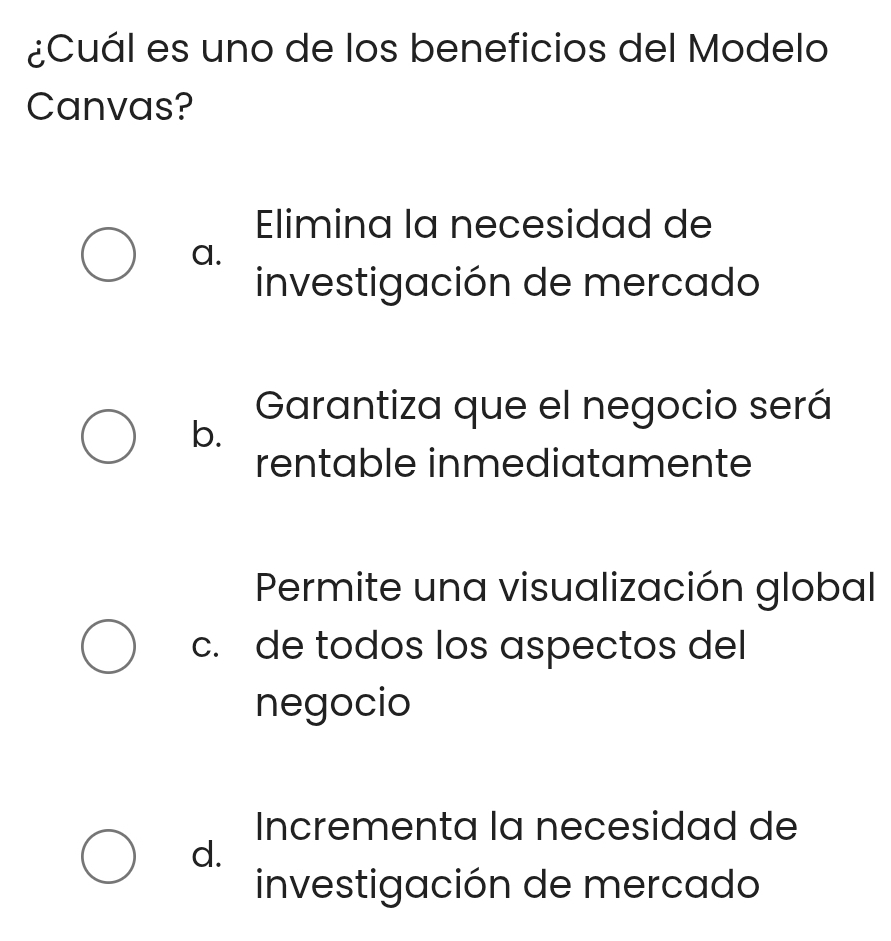 ¿Cuál es uno de los beneficios del Modelo
Canvas?
Elimina la necesidad de
a.
investigación de mercado
Garantiza que el negocio será
b.
rentable inmediatamente
Permite una visualización global
c. de todos los aspectos del
negocio
Incrementa la necesidad de
d.
investigación de mercado