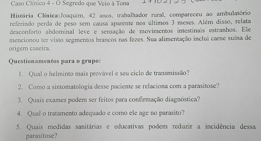 Caso Clínico 4 - O Segredo que Veio à Tona 
História Clínica:Joaquim, 42 anos, trabalhador rural, compareceu ao ambulatório 
referindo perda de peso sem causa aparente nos últimos 3 meses. Além disso, relata 
desconforto abdominal leve e sensação de movimentos intestinais estranhos. Ele 
mencionou ter visto segmentos brancos nas fezes. Sua alimentação inclui carne suína de 
origem caseira. 
Questionamentos para o grupo: 
1. Qual o helminto mais provável e seu ciclo de transmissão? 
2. Como a sintomatologia desse paciente se relaciona com a parasitose? 
3. Quais exames podem ser feitos para confirmação diagnóstica? 
4. Qual o tratamento adequado e como ele age no parasito? 
5. Quais medidas sanitárias e educativas podem reduzir a incidência dessa 
parasitose?