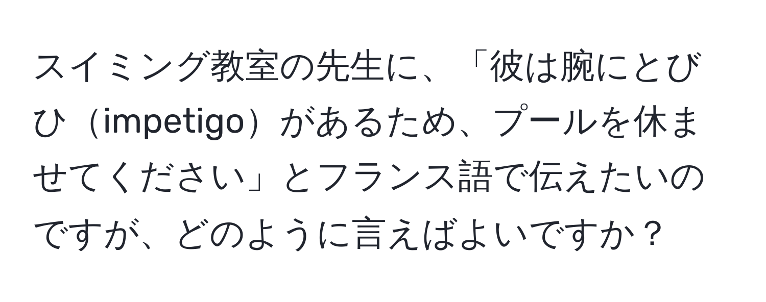 スイミング教室の先生に、「彼は腕にとびひimpetigoがあるため、プールを休ませてください」とフランス語で伝えたいのですが、どのように言えばよいですか？