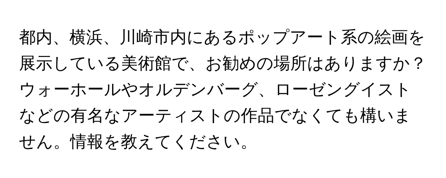 都内、横浜、川崎市内にあるポップアート系の絵画を展示している美術館で、お勧めの場所はありますか？ウォーホールやオルデンバーグ、ローゼングイストなどの有名なアーティストの作品でなくても構いません。情報を教えてください。