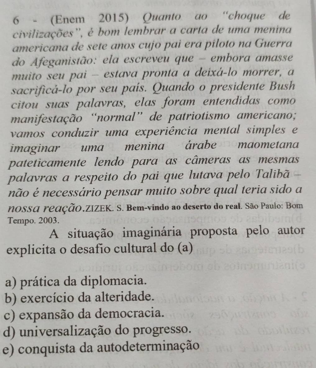 6 - (Enem 2015) Quanto ao “choque de
civilizações'', é bom lembrar a carta de uma menina
americana de sete anos cujo pai era píloto na Guerra
do Afeganistão: ela escreveu que - embora amasse
muito seu pai -- estava pronta a deixá-lo morrer, a
sacrificá-lo por seu país. Quando o presidente Bush
citou suas palavras, elas foram entendidas como
manifestação “normal” de patriotismo americano;
vamos conduzir uma experiência mental simples e
imaginar uma menina árabe maometana
pateticamente lendo para as câmeras as mesmas
palavras a respeito do pai que lutava pelo Talibã -
não é necessário pensar muito sobre qual teria sido a
NOSSA reaÇãO.ZIZEK. S. Bem-vindo ao deserto do real. São Paulo: Bom
Tempo. 2003.
A situação imaginária proposta pelo autor
explicita o desafio cultural do (a)
a) prática da diplomacia.
b) exercício da alteridade.
c) expansão da democracia.
d) universalização do progresso.
e) conquista da autodeterminação