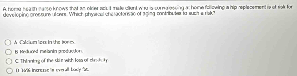 A home health nurse knows that an older adult male client who is convalescing at home following a hip replacement is at risk for
developing pressure ulcers. Which physical characteristic of aging contributes to such a risk?
A Calcium loss in the bones.
B Reduced melanin production.
C Thinning of the skin with loss of elasticity.
D 16% increase in overall body fat.