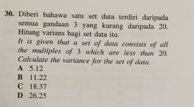 Diberi bahawa satu set data terdiri daripada
semua gandaan 3 yang kurang daripada 20.
Hitung varians bagi set data itu.
It is given that a set of data consists of all
the multiples of 3 which are less than 20.
Calculate the variance for the set of data.
A 5.12
B 11.22
C 18.37
D 26.25