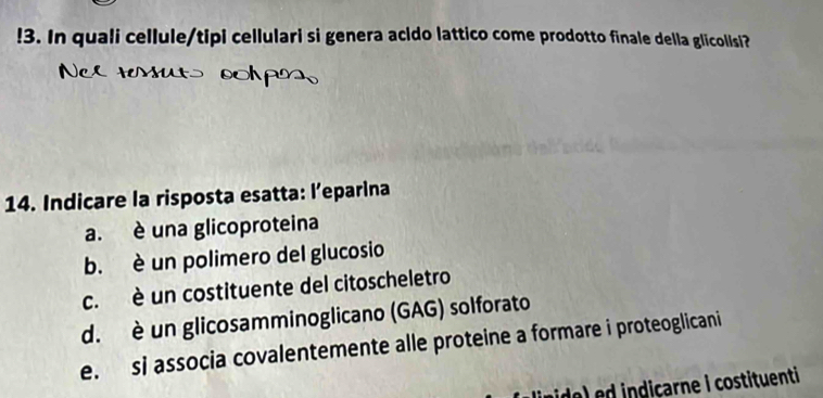 !3. In quali cellule/tipi cellulari si genera acido lattico come prodotto finale della glicollsi?
Ncerenuts sohpss
14. Indicare la risposta esatta: l’eparina
a. è una glicoproteina
b. è un polimero del glucosio
c. è un costituente del citoscheletro
d. è un glicosamminoglicano (GAG) solforato
e. si associa covalentemente alle proteine a formare i proteoglicani
e) d indiçarne i costituenti