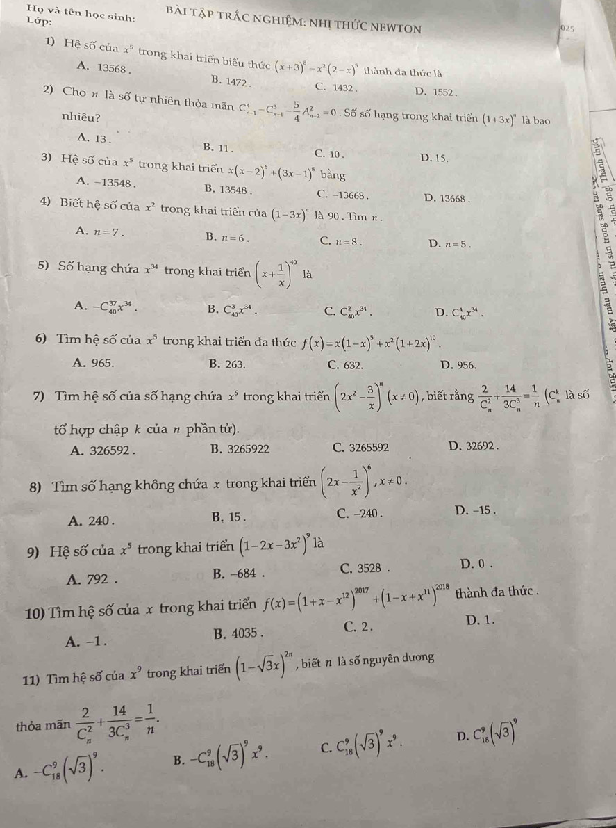 Họ và tên học sinh:
bài tập trắc nghiệm: nhị thức nEWtOn
Lớp:
025
1) Hệ số của x^5 trong khai triển biểu thức (x+3)^8-x^2(2-x)^5 thành đa thức là
A. 13568 . B. 1472. C. 1432 . D. 1552 .
2) Cho n là số tự nhiên thỏa mãn C_(n-1)^4-C_(n-1)^3- 5/4 A_(n-2)^2=0. Số số hạng trong khai triển (1+3x)^n là bao
nhiêu?
A. 13 . B. 11 . C. 10 .
D. 15.
3) Hệ số của x^5 trong khai triển x(x-2)^6+(3x-1)^8 bằng
A. -13548 . B. 13548 . C. -13668 . D. 13668 .
4) Biết hệ số của x^2 trong khai triển cia(1-3x)'' 90 . Tìm n .
B.
A. n=7. n=6. C. n=8. D. n=5.
5) Số hạng chứa x^(34) trong khai triển (x+ 1/x )^40 là
A. -C_(40)^(37)x^(34). B. C_(40)^3x^(34). C. C_(40)^2x^(34). D. C_(40)^4x^(34).
6) Tìm hệ số của x^5 trong khai triển đa thức f(x)=x(1-x)^5+x^2(1+2x)^10.
A. 965. B. 263. C. 632. D. 956.
7) Tìm hệ số của số hạng chứa x^6 trong khai triển (2x^2- 3/x )^n(x!= 0) , biết rằng frac 2(C_n)^2+frac 14(3C_n)^3= 1/n (C C là số
tổ hợp chập k của n phần tử).
A. 326592 . B. 3265922 C. 3265592 D. 32692 .
8) Tìm số hạng không chứa x trong khai triển (2x- 1/x^2 )^6,x!= 0.
A. 240 . B, 15 . C. -240 . D. -15 .
9) Hệ số của x^5 trong khai triển (1-2x-3x^2)^9 là
A. 792 . B. -684 . C. 3528 . D. 0 .
10) Tìm hệ số của x trong khai triển f(x)=(1+x-x^(12))^2017+(1-x+x^(11))^2018 thành đa thức .
C. 2 . D. 1.
A. -1 . B. 4035 .
11) Tìm hệ số của x^9 trong khai triển (1-sqrt(3)x)^2n , biết n là số nguyên dương
thỏa mãn frac 2(C_n)^2+frac 14(3C_n)^3= 1/n .
A. -C_(18)^9(sqrt(3))^9. B. -C_(18)^9(sqrt(3))^9x^9. C. C_(18)^9(sqrt(3))^9x^9. D. C_(18)^9(sqrt(3))^9