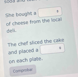 soda and 
She bought a 
of cheese from the local 
deli. 
The chef sliced the cake 
and placed a 
on each plate. 
Comprobar