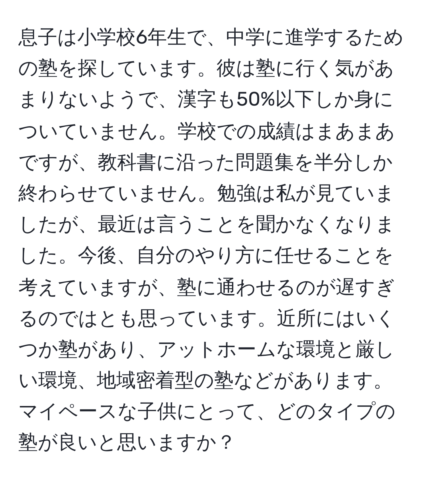 息子は小学校6年生で、中学に進学するための塾を探しています。彼は塾に行く気があまりないようで、漢字も50%以下しか身についていません。学校での成績はまあまあですが、教科書に沿った問題集を半分しか終わらせていません。勉強は私が見ていましたが、最近は言うことを聞かなくなりました。今後、自分のやり方に任せることを考えていますが、塾に通わせるのが遅すぎるのではとも思っています。近所にはいくつか塾があり、アットホームな環境と厳しい環境、地域密着型の塾などがあります。マイペースな子供にとって、どのタイプの塾が良いと思いますか？