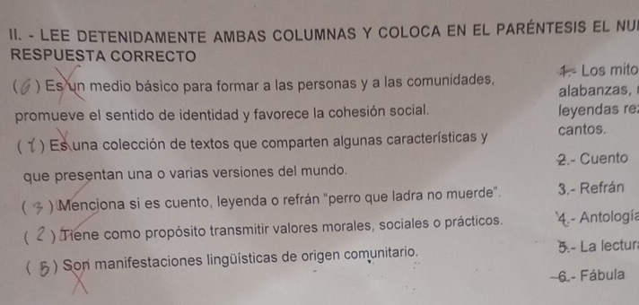 LEE DETENIDAMENTE AMBAS COLUMNAS Y COLOCA EN EL PARÉNTESIS EL NUI 
RESPUESTA CORRECTO 
) Es un medio básico para formar a las personas y a las comunidades, 1. Los mito 
alabanzas, 
promueve el sentido de identidad y favorece la cohesión social. leyendas re 
 ) Es una colección de textos que comparten algunas características y cantos. 
que presentan una o varias versiones del mundo. 2.- Cuento 
 ) Menciona si es cuento, leyenda o refrán "perro que ladra no muerde”. 3.- Refrán 
 ) Tiene como propósito transmitir valores morales, sociales o prácticos. 4.- Antología 
 ) Son manifestaciones lingüísticas de origen comunitario. 5.- La lectur 
6. - Fábula