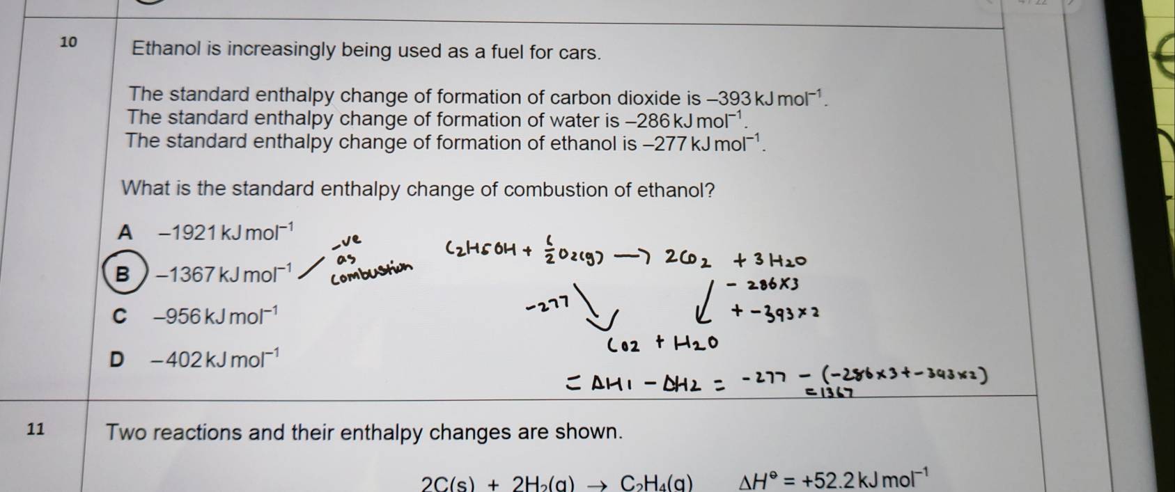 Ethanol is increasingly being used as a fuel for cars.
The standard enthalpy change of formation of carbon dioxide is -393kJmol^(-1). 
The standard enthalpy change of formation of water is -286kJmol^(-1). 
The standard enthalpy change of formation of ethanol is -277kJmol^(-1). 
What is the standard enthalpy change of combustion of ethanol?
A -1921kJmol^(-1)
B -1367kJmol^(-1)
C -956kJmol^(-1)
D -402kJmol^(-1)
11 Two reactions and their enthalpy changes are shown.
2C(s)+2H_2(g)to C_2H_4(g) △ H°=+52.2kJmol^(-1)