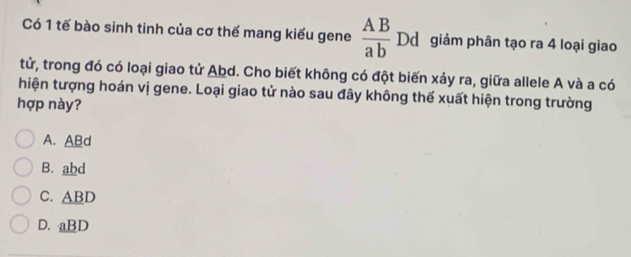 Có 1 tế bào sinh tinh của cơ thể mang kiểu gene  AB/ab  Dd giảm phân tạo ra 4 loại giao
tử, trong đó có loại giao tử Abd. Cho biết không có đột biến xảy ra, giữa allele A và a có
hiện tượng hoán vị gene. Loại giao tử nào sau đây không thế xuất hiện trong trường
hợp này?
A. ABd
B. abd
C. ABD
D. aBD