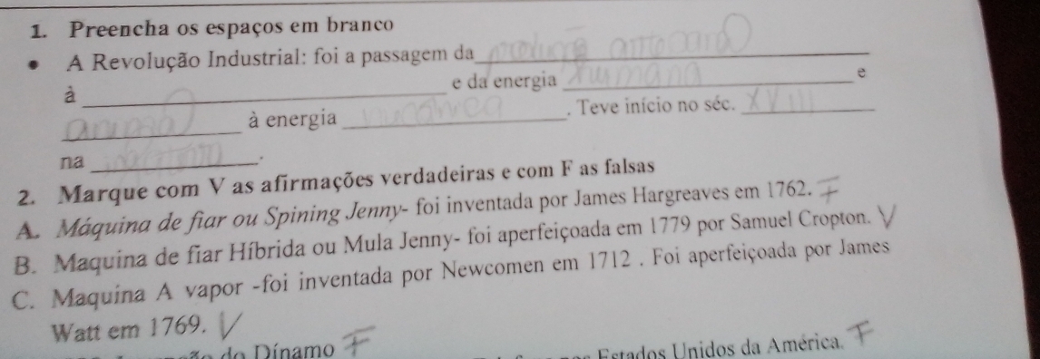 Preencha os espaços em branco
A Revolução Industrial: foi a passagem da_
e da energia_
e
_à
_
à energia_ . Teve início no séc._
na_
.
2. Marque com V as afirmações verdadeiras e com F as falsas
A. Máquina de fiar ou Spining Jenny- foi inventada por James Hargreaves em 1762.
B. Maquina de fiar Híbrida ou Mula Jenny- foi aperfeiçoada em 1779 por Samuel Cropton.
C. Maquina A vapor -foi inventada por Newcomen em 1712 . Foi aperfeiçoada por James
Watt em 1769.
Dínamo
Estados Unidos da América.