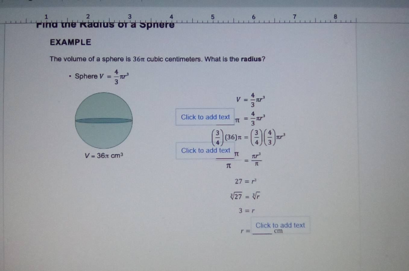 1 
2
3
4
5
6
7
8 
ind the Radius of a Spnèr' 
EXAMPLE 
The volume of a sphere is 36π cubic centimeters. What is the radius? 
Sphere V= 4/3 π r^3
V= 4/3 π r^3
Click to add text π = 4/3 π r^3
( 3/4 )(36)π =( 3/4 )( 4/3 )π r^3
Click to add
V=36π cm^3
 Jtext/π  π = π r^3/π  
27=r^3
sqrt[3](27)=sqrt[3](r)
3=r
Click to add text
r= _ cm