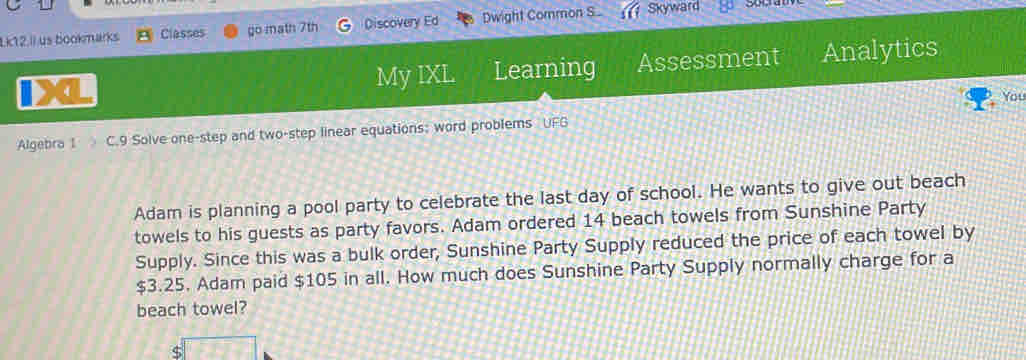 Lk12.Ii us bookmarks Classes go math 7th Discovery Ed Dwight Common S. Skyward 
a Learning Assessment Analytics 
My IXL 
You 
Algebra 1 C.9 Solve one-step and two-step linear equations; word problems UFG 
Adam is planning a pool party to celebrate the last day of school. He wants to give out beach 
towels to his guests as party favors. Adam ordered 14 beach towels from Sunshine Party 
Supply. Since this was a bulk order, Sunshine Party Supply reduced the price of each towel by
$3.25. Adam paid $105 in all. How much does Sunshine Party Supply normally charge for a 
beach towel?
$