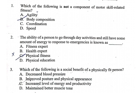 Which of the following is not a component of motor skill-related
fitness? r
A. Agility
B. Body composition
C. Coordination
D. Speed
2. The ability of a person to go through day activities and still have some
_
amount of energy to response to emergencies is known as
A. Fitness expert
B. Health expert
C. Physical fitness
D. Physical education
3. Which of the following is a social benefit of a physically fit person?
A. Decreased blood pressure
B. Improved posture and physical appearance
C. Increased level of energy and productivity
D. Maintained better muscle tone