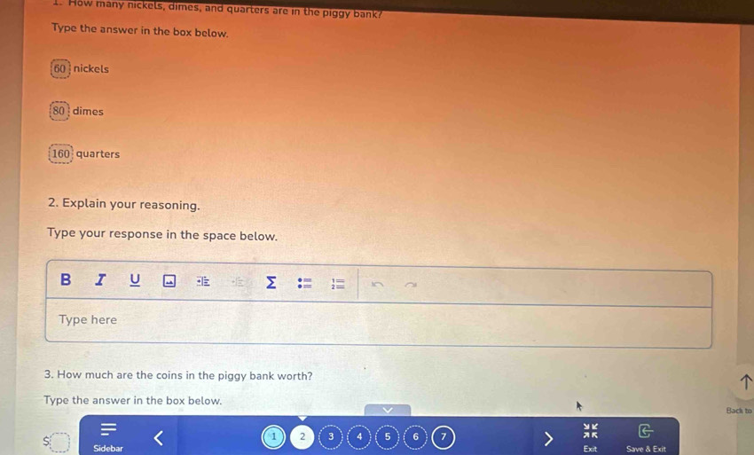 How many nickels, dimes, and quarters are in the piggy bank? 
Type the answer in the box below.
60 nickels
80 dimes
160 quarters 
2. Explain your reasoning. 
Type your response in the space below. 
B I U Σ 
Type here 
3. How much are the coins in the piggy bank worth? 
^ 
Type the answer in the box below. Back to 
v 
> K
1 2 3 4 5 6
Sidebar Exit Save & Exit