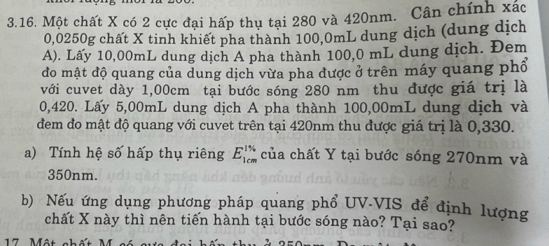 Một chất X có 2 cực đại hấp thụ tại 280 và 420nm. Cân chính xác
0,0250g chất X tinh khiết pha thành 100,0mL dung dịch (dung dịch 
A). Lấy 10,00mL dung dịch A pha thành 100,0 mL dung dịch. Đem 
đo mật độ quang của dung dịch vừa pha được ở trên máy quang phổ 
với cuvet dày 1,00cm tại bước sóng 280 nm thu được giá trị là
0,420. Lấy 5,00mL dung dịch A pha thành 100,00mL dung dịch và 
đem đo mật độ quang với cuvet trên tại 420nm thu được giá trị là 0,330. 
a) Tính hệ số hấp thụ riêng E_(1cm)^(1%) của chất Y tại bước sóng 270nm và
350nm. 
b) Nếu ứng dụng phương pháp quang phổ UV-VIS để định lượng 
chất X này thì nên tiến hành tại bước sóng nào? Tại sao?
17 M ột chết