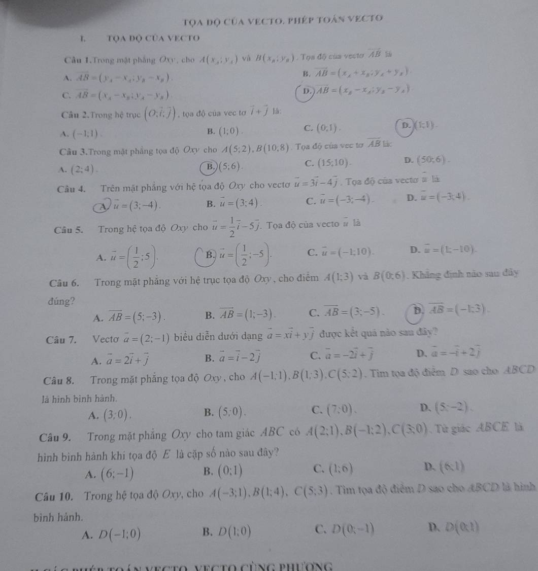 Tọa độ của vecto. phép toán vecto
L TQA độ CủA VECTO
Câu 1.Trong mật phẳng Oxy, cho A(x,y_A) và B(x_n,y_n). Tọa độ của vecto overline AB
A. overline AB=(y_1-x_1:y_2)-x_n).
B. vector AB=(x_A+x_B;y_A+y_x).
C. vector AB=(x_A-x_B;y_A-y_B)
D. overline AB=(x_B-x_A;y_B-y_A)
Câu 2. Trong hệ trục (O,hat i,hat j) , tọa độ của vec tơ vector i+vector j lå:
B.
A. (-1;1). (1;0).
D.
C. (0,1). (1,1).
Câu 3.Trong mặt phẳng tọa độ Oxy cho A(5;2),B(10;8).  Tọa độ của vec tơ overline AB lác
B.
A. (2;4). (5;6).
C. (15;10). D. (50;6).
Câu 4. Trên mặt phẳng với hệ tọa độ Oxy cho vectơ vector u=3vector i-4vector j. Tọa độ của vecto # là
a vector u=(3;-4). B. vector u=(3;4). C. vector u=(-3;-4). D. overline u=(-3;4).
Câu 5. Trong hệ tọa độ Oxy cho vector u= 1/2 vector i-5vector j.Tọa độ của vecto # là
A. vector u=( 1/2 ;5). B. vector u=( 1/2 ;-5). C. overline u=(-1;10). D. overline u=(L-10).
Câu 6. Trong mặt phẳng với hệ trục tọa độ Oxy, cho điểm A(1;3) và B(0:6). Khãng định nào sau đây
đúng?
A. overline AB=(5;-3). B. overline AB=(1;-3). C. overline AB=(3;-5). D. overline AB=(-1:3).
Câu 7. Vectơ overline a=(2;-1) biểu diễn dưới dạng vector a=xvector i+yvector j được kết quả nào sau đây?
A. vector a=2vector i+vector j B. vector a=vector i-2vector j C. overline a=-2overline i+overline j D. vector a=-vector i+2widehat j
Câu 8. Trong mặt phẳng tọa độ Oxy, cho A(-1;1),B(1;3),C(5;2). Tim tọa độ điểm D sao cho ABCD
là hình bình hành.
C.
D.
A. (3;0). (5;0). (7:0). (5z-2).
B.
Câu 9. Trong mặt phẳng Oxy cho tam giác ABC có A(2;1),B(-1;2),C(3;0) Từ giác ABCE là
hình bình hành khi tọa độ E là cặp số nào sau đây?
A. (6;-1) (0:1) C. (1:6) D. (6:1)
B.
Câu 10. Trong hệ tọa độ Oxy, cho A(-3;1),B(1;4),C(5;3). Tim tọa độ điểm D sao cho ABCD là hình
bình hành.
A. D(-1;0) D(1:0) D(0;-1) D. D(0,1)
B.
C.
c  á n vecto vecto cùng phương