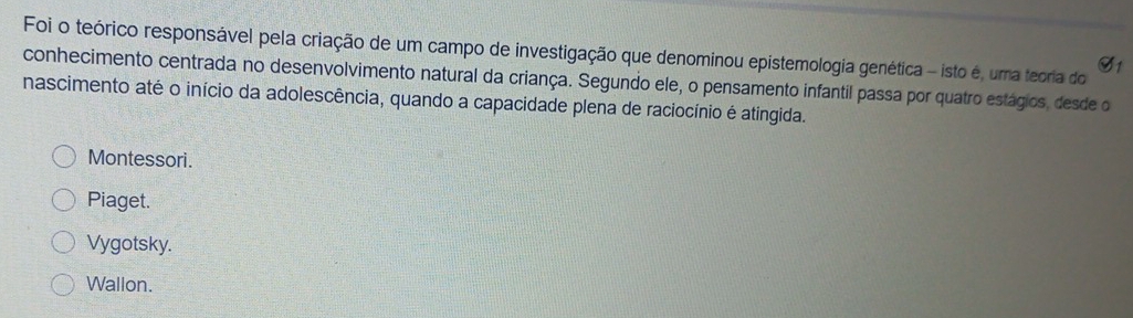 Foi o teórico responsável pela criação de um campo de investigação que denominou epistemologia genética - isto é, uma teoria do
G1
conhecimento centrada no desenvolvimento natural da criança. Segundo ele, o pensamento infantil passa por quatro estágios, desde o
nascimento até o início da adolescência, quando a capacidade plena de raciocínio é atingida.
Montessori.
Piaget.
Vygotsky.
Wallon.