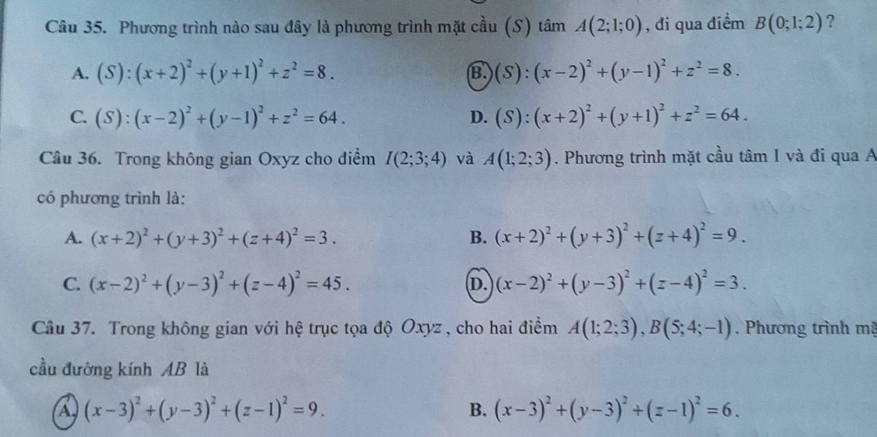 Phương trình nào sau đây là phương trình mặt cầu (S) tâm A(2;1;0) , đi qua điểm B(0;1;2) ?
A. (S):(x+2)^2+(y+1)^2+z^2=8. (S):(x-2)^2+(y-1)^2+z^2=8.
B.
C. (S):(x-2)^2+(y-1)^2+z^2=64. D. (S):(x+2)^2+(y+1)^2+z^2=64.
Câu 36. Trong không gian Oxyz cho điểm I(2;3;4) và A(1;2;3). Phương trình mặt cầu tâm I và đi qua A
có phương trình là:
A. (x+2)^2+(y+3)^2+(z+4)^2=3. B. (x+2)^2+(y+3)^2+(z+4)^2=9.
C. (x-2)^2+(y-3)^2+(z-4)^2=45. (x-2)^2+(y-3)^2+(z-4)^2=3.
D.
Câu 37. Trong không gian với hệ trục tọa độ Oxyz , cho hai điểm A(1;2;3),B(5;4;-1). Phương trình mặ
cầu đường kính AB là
a (x-3)^2+(y-3)^2+(z-1)^2=9.
B. (x-3)^2+(y-3)^2+(z-1)^2=6.