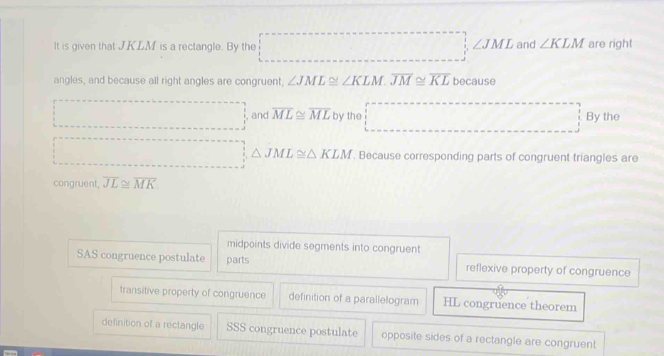 ∠ JML
It is given that JKLM is a rectangle. By the and ∠ KLM are right
angles, and because all right angles are congruent, ∠ JML≌ ∠ KLM. overline JM≌ overline KL becau Sθ
, and overline ML≌ overline ML by the By the
△ JML≌ △ KLM. Because corresponding parts of congruent triangles are
congruent overline JL≌ overline MK
midpoints divide segments into congruent
SAS congruence postulate parts reflexive property of congruence
transitive property of congruence definition of a parallelogram HL congruence theorem
definition of a rectangle SSS congruence postulate opposite sides of a rectangle are congruent