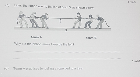 Later, the ribbon was to the left of point X as shown below. 
team A team B 
Why did the ribbon move towards the left? 
_ 
_ 
1 mark 
(d) Team A practises by pulling a rope tied to a tree.